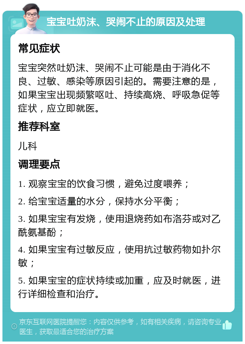 宝宝吐奶沫、哭闹不止的原因及处理 常见症状 宝宝突然吐奶沫、哭闹不止可能是由于消化不良、过敏、感染等原因引起的。需要注意的是，如果宝宝出现频繁呕吐、持续高烧、呼吸急促等症状，应立即就医。 推荐科室 儿科 调理要点 1. 观察宝宝的饮食习惯，避免过度喂养； 2. 给宝宝适量的水分，保持水分平衡； 3. 如果宝宝有发烧，使用退烧药如布洛芬或对乙酰氨基酚； 4. 如果宝宝有过敏反应，使用抗过敏药物如扑尔敏； 5. 如果宝宝的症状持续或加重，应及时就医，进行详细检查和治疗。