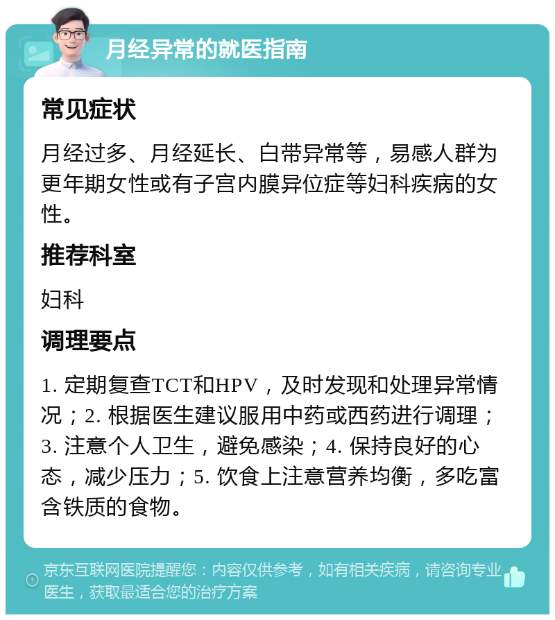 月经异常的就医指南 常见症状 月经过多、月经延长、白带异常等，易感人群为更年期女性或有子宫内膜异位症等妇科疾病的女性。 推荐科室 妇科 调理要点 1. 定期复查TCT和HPV，及时发现和处理异常情况；2. 根据医生建议服用中药或西药进行调理；3. 注意个人卫生，避免感染；4. 保持良好的心态，减少压力；5. 饮食上注意营养均衡，多吃富含铁质的食物。