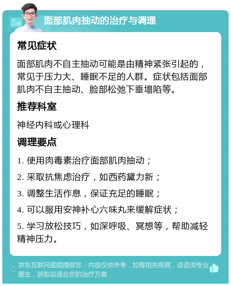 面部肌肉抽动的治疗与调理 常见症状 面部肌肉不自主抽动可能是由精神紧张引起的，常见于压力大、睡眠不足的人群。症状包括面部肌肉不自主抽动、脸部松弛下垂塌陷等。 推荐科室 神经内科或心理科 调理要点 1. 使用肉毒素治疗面部肌肉抽动； 2. 采取抗焦虑治疗，如西药黛力新； 3. 调整生活作息，保证充足的睡眠； 4. 可以服用安神补心六味丸来缓解症状； 5. 学习放松技巧，如深呼吸、冥想等，帮助减轻精神压力。