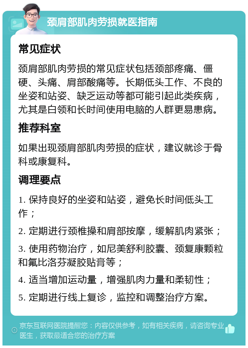 颈肩部肌肉劳损就医指南 常见症状 颈肩部肌肉劳损的常见症状包括颈部疼痛、僵硬、头痛、肩部酸痛等。长期低头工作、不良的坐姿和站姿、缺乏运动等都可能引起此类疾病，尤其是白领和长时间使用电脑的人群更易患病。 推荐科室 如果出现颈肩部肌肉劳损的症状，建议就诊于骨科或康复科。 调理要点 1. 保持良好的坐姿和站姿，避免长时间低头工作； 2. 定期进行颈椎操和肩部按摩，缓解肌肉紧张； 3. 使用药物治疗，如尼美舒利胶囊、颈复康颗粒和氟比洛芬凝胶贴膏等； 4. 适当增加运动量，增强肌肉力量和柔韧性； 5. 定期进行线上复诊，监控和调整治疗方案。