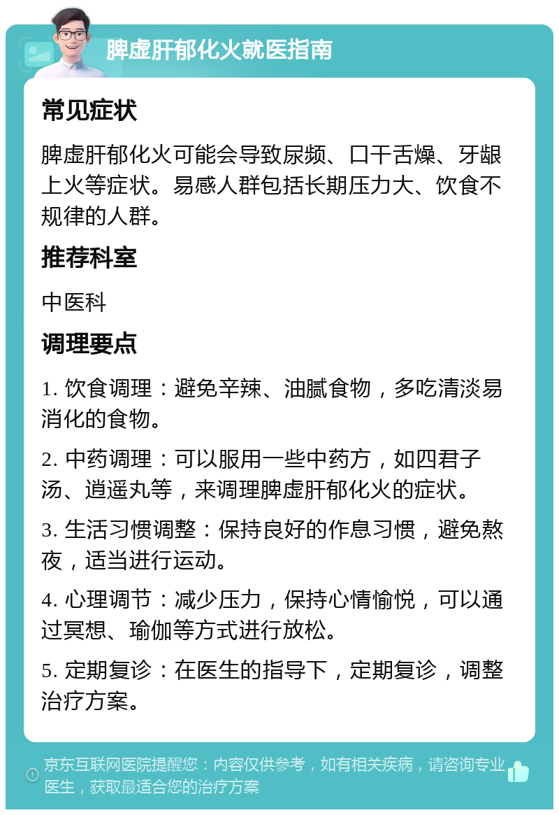 脾虚肝郁化火就医指南 常见症状 脾虚肝郁化火可能会导致尿频、口干舌燥、牙龈上火等症状。易感人群包括长期压力大、饮食不规律的人群。 推荐科室 中医科 调理要点 1. 饮食调理：避免辛辣、油腻食物，多吃清淡易消化的食物。 2. 中药调理：可以服用一些中药方，如四君子汤、逍遥丸等，来调理脾虚肝郁化火的症状。 3. 生活习惯调整：保持良好的作息习惯，避免熬夜，适当进行运动。 4. 心理调节：减少压力，保持心情愉悦，可以通过冥想、瑜伽等方式进行放松。 5. 定期复诊：在医生的指导下，定期复诊，调整治疗方案。