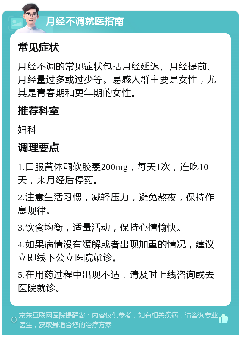 月经不调就医指南 常见症状 月经不调的常见症状包括月经延迟、月经提前、月经量过多或过少等。易感人群主要是女性，尤其是青春期和更年期的女性。 推荐科室 妇科 调理要点 1.口服黄体酮软胶囊200mg，每天1次，连吃10天，来月经后停药。 2.注意生活习惯，减轻压力，避免熬夜，保持作息规律。 3.饮食均衡，适量活动，保持心情愉快。 4.如果病情没有缓解或者出现加重的情况，建议立即线下公立医院就诊。 5.在用药过程中出现不适，请及时上线咨询或去医院就诊。