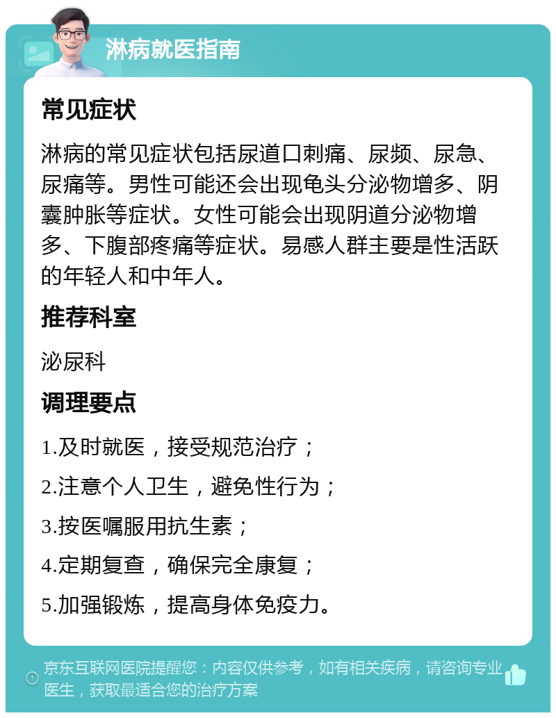 淋病就医指南 常见症状 淋病的常见症状包括尿道口刺痛、尿频、尿急、尿痛等。男性可能还会出现龟头分泌物增多、阴囊肿胀等症状。女性可能会出现阴道分泌物增多、下腹部疼痛等症状。易感人群主要是性活跃的年轻人和中年人。 推荐科室 泌尿科 调理要点 1.及时就医，接受规范治疗； 2.注意个人卫生，避免性行为； 3.按医嘱服用抗生素； 4.定期复查，确保完全康复； 5.加强锻炼，提高身体免疫力。