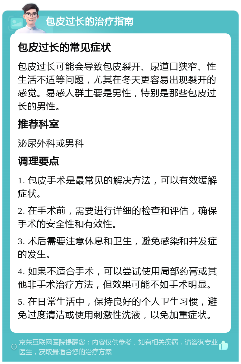 包皮过长的治疗指南 包皮过长的常见症状 包皮过长可能会导致包皮裂开、尿道口狭窄、性生活不适等问题，尤其在冬天更容易出现裂开的感觉。易感人群主要是男性，特别是那些包皮过长的男性。 推荐科室 泌尿外科或男科 调理要点 1. 包皮手术是最常见的解决方法，可以有效缓解症状。 2. 在手术前，需要进行详细的检查和评估，确保手术的安全性和有效性。 3. 术后需要注意休息和卫生，避免感染和并发症的发生。 4. 如果不适合手术，可以尝试使用局部药膏或其他非手术治疗方法，但效果可能不如手术明显。 5. 在日常生活中，保持良好的个人卫生习惯，避免过度清洁或使用刺激性洗液，以免加重症状。