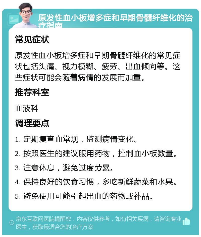 原发性血小板增多症和早期骨髓纤维化的治疗指南 常见症状 原发性血小板增多症和早期骨髓纤维化的常见症状包括头痛、视力模糊、疲劳、出血倾向等。这些症状可能会随着病情的发展而加重。 推荐科室 血液科 调理要点 1. 定期复查血常规，监测病情变化。 2. 按照医生的建议服用药物，控制血小板数量。 3. 注意休息，避免过度劳累。 4. 保持良好的饮食习惯，多吃新鲜蔬菜和水果。 5. 避免使用可能引起出血的药物或补品。