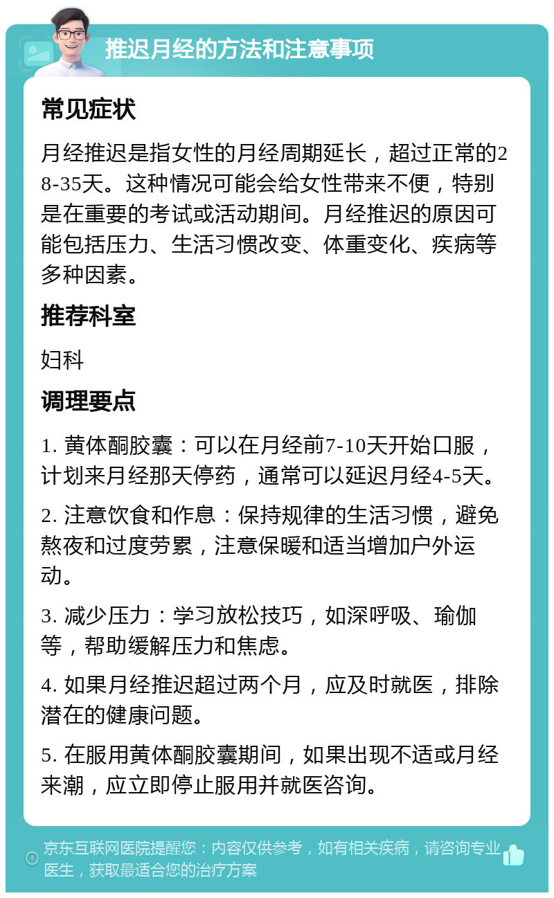 推迟月经的方法和注意事项 常见症状 月经推迟是指女性的月经周期延长，超过正常的28-35天。这种情况可能会给女性带来不便，特别是在重要的考试或活动期间。月经推迟的原因可能包括压力、生活习惯改变、体重变化、疾病等多种因素。 推荐科室 妇科 调理要点 1. 黄体酮胶囊：可以在月经前7-10天开始口服，计划来月经那天停药，通常可以延迟月经4-5天。 2. 注意饮食和作息：保持规律的生活习惯，避免熬夜和过度劳累，注意保暖和适当增加户外运动。 3. 减少压力：学习放松技巧，如深呼吸、瑜伽等，帮助缓解压力和焦虑。 4. 如果月经推迟超过两个月，应及时就医，排除潜在的健康问题。 5. 在服用黄体酮胶囊期间，如果出现不适或月经来潮，应立即停止服用并就医咨询。