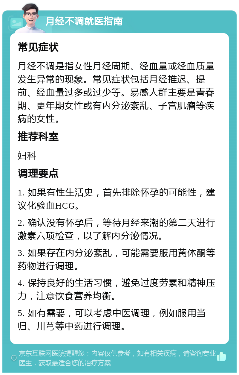 月经不调就医指南 常见症状 月经不调是指女性月经周期、经血量或经血质量发生异常的现象。常见症状包括月经推迟、提前、经血量过多或过少等。易感人群主要是青春期、更年期女性或有内分泌紊乱、子宫肌瘤等疾病的女性。 推荐科室 妇科 调理要点 1. 如果有性生活史，首先排除怀孕的可能性，建议化验血HCG。 2. 确认没有怀孕后，等待月经来潮的第二天进行激素六项检查，以了解内分泌情况。 3. 如果存在内分泌紊乱，可能需要服用黄体酮等药物进行调理。 4. 保持良好的生活习惯，避免过度劳累和精神压力，注意饮食营养均衡。 5. 如有需要，可以考虑中医调理，例如服用当归、川芎等中药进行调理。