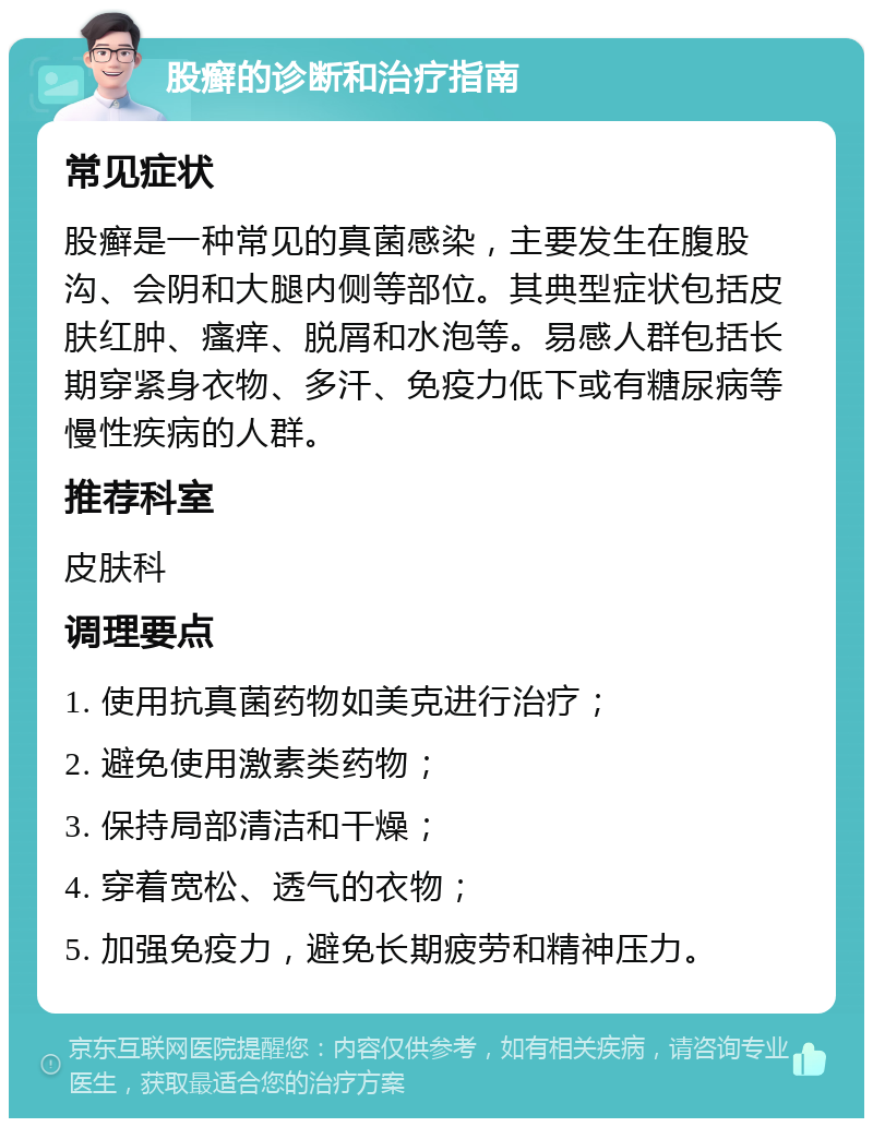 股癣的诊断和治疗指南 常见症状 股癣是一种常见的真菌感染，主要发生在腹股沟、会阴和大腿内侧等部位。其典型症状包括皮肤红肿、瘙痒、脱屑和水泡等。易感人群包括长期穿紧身衣物、多汗、免疫力低下或有糖尿病等慢性疾病的人群。 推荐科室 皮肤科 调理要点 1. 使用抗真菌药物如美克进行治疗； 2. 避免使用激素类药物； 3. 保持局部清洁和干燥； 4. 穿着宽松、透气的衣物； 5. 加强免疫力，避免长期疲劳和精神压力。