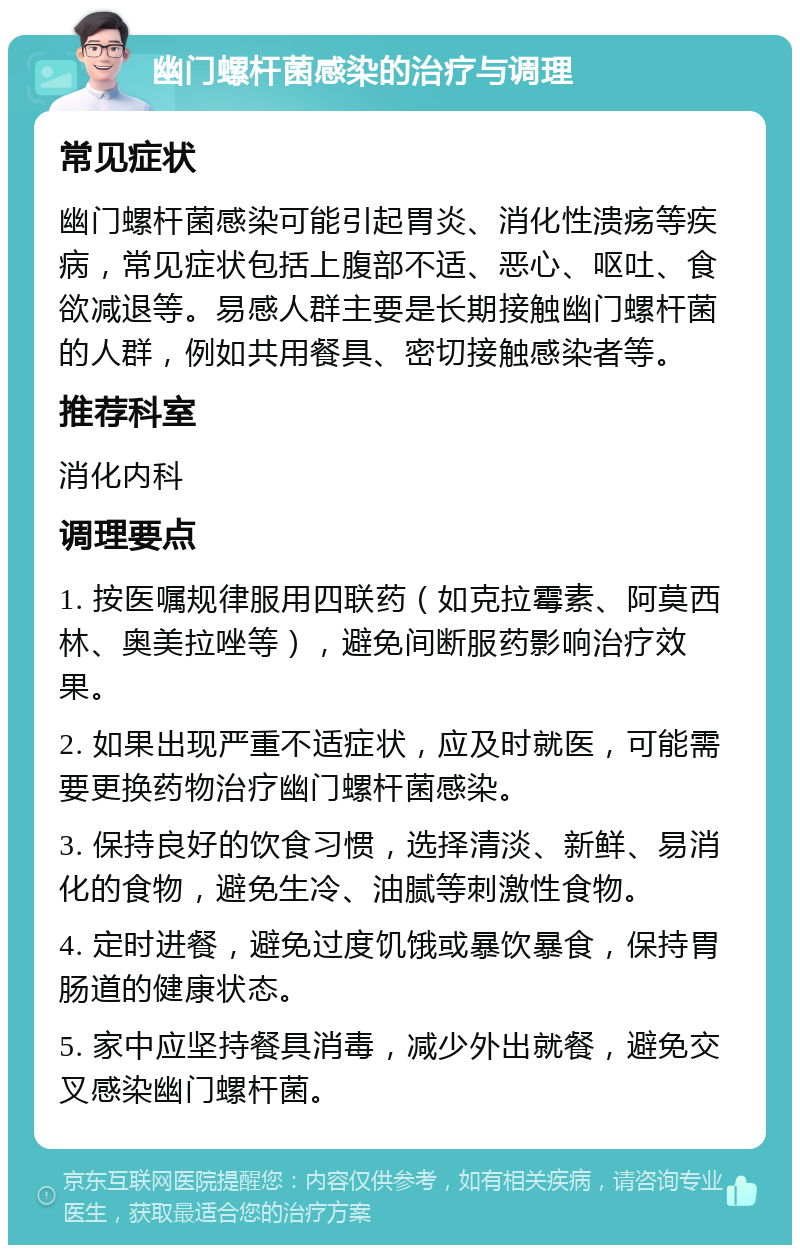 幽门螺杆菌感染的治疗与调理 常见症状 幽门螺杆菌感染可能引起胃炎、消化性溃疡等疾病，常见症状包括上腹部不适、恶心、呕吐、食欲减退等。易感人群主要是长期接触幽门螺杆菌的人群，例如共用餐具、密切接触感染者等。 推荐科室 消化内科 调理要点 1. 按医嘱规律服用四联药（如克拉霉素、阿莫西林、奥美拉唑等），避免间断服药影响治疗效果。 2. 如果出现严重不适症状，应及时就医，可能需要更换药物治疗幽门螺杆菌感染。 3. 保持良好的饮食习惯，选择清淡、新鲜、易消化的食物，避免生冷、油腻等刺激性食物。 4. 定时进餐，避免过度饥饿或暴饮暴食，保持胃肠道的健康状态。 5. 家中应坚持餐具消毒，减少外出就餐，避免交叉感染幽门螺杆菌。