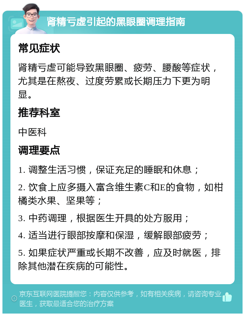 肾精亏虚引起的黑眼圈调理指南 常见症状 肾精亏虚可能导致黑眼圈、疲劳、腰酸等症状，尤其是在熬夜、过度劳累或长期压力下更为明显。 推荐科室 中医科 调理要点 1. 调整生活习惯，保证充足的睡眠和休息； 2. 饮食上应多摄入富含维生素C和E的食物，如柑橘类水果、坚果等； 3. 中药调理，根据医生开具的处方服用； 4. 适当进行眼部按摩和保湿，缓解眼部疲劳； 5. 如果症状严重或长期不改善，应及时就医，排除其他潜在疾病的可能性。