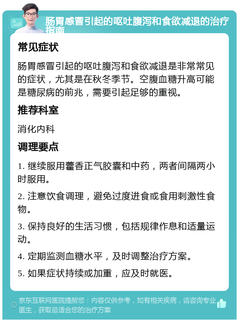 肠胃感冒引起的呕吐腹泻和食欲减退的治疗指南 常见症状 肠胃感冒引起的呕吐腹泻和食欲减退是非常常见的症状，尤其是在秋冬季节。空腹血糖升高可能是糖尿病的前兆，需要引起足够的重视。 推荐科室 消化内科 调理要点 1. 继续服用藿香正气胶囊和中药，两者间隔两小时服用。 2. 注意饮食调理，避免过度进食或食用刺激性食物。 3. 保持良好的生活习惯，包括规律作息和适量运动。 4. 定期监测血糖水平，及时调整治疗方案。 5. 如果症状持续或加重，应及时就医。