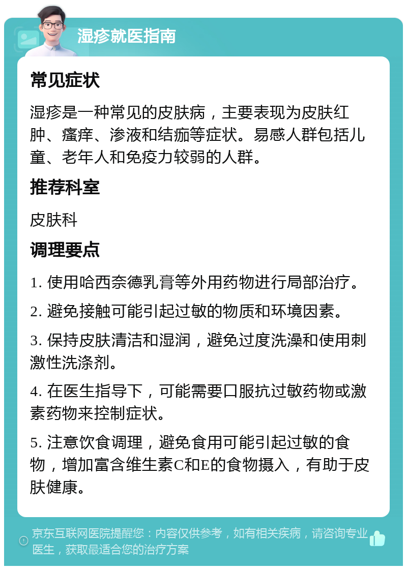 湿疹就医指南 常见症状 湿疹是一种常见的皮肤病，主要表现为皮肤红肿、瘙痒、渗液和结痂等症状。易感人群包括儿童、老年人和免疫力较弱的人群。 推荐科室 皮肤科 调理要点 1. 使用哈西奈德乳膏等外用药物进行局部治疗。 2. 避免接触可能引起过敏的物质和环境因素。 3. 保持皮肤清洁和湿润，避免过度洗澡和使用刺激性洗涤剂。 4. 在医生指导下，可能需要口服抗过敏药物或激素药物来控制症状。 5. 注意饮食调理，避免食用可能引起过敏的食物，增加富含维生素C和E的食物摄入，有助于皮肤健康。