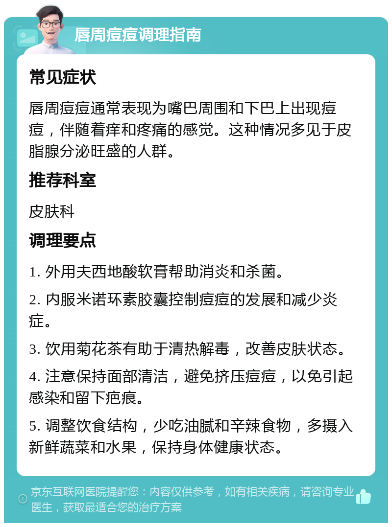 唇周痘痘调理指南 常见症状 唇周痘痘通常表现为嘴巴周围和下巴上出现痘痘，伴随着痒和疼痛的感觉。这种情况多见于皮脂腺分泌旺盛的人群。 推荐科室 皮肤科 调理要点 1. 外用夫西地酸软膏帮助消炎和杀菌。 2. 内服米诺环素胶囊控制痘痘的发展和减少炎症。 3. 饮用菊花茶有助于清热解毒，改善皮肤状态。 4. 注意保持面部清洁，避免挤压痘痘，以免引起感染和留下疤痕。 5. 调整饮食结构，少吃油腻和辛辣食物，多摄入新鲜蔬菜和水果，保持身体健康状态。