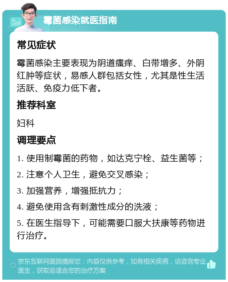 霉菌感染就医指南 常见症状 霉菌感染主要表现为阴道瘙痒、白带增多、外阴红肿等症状，易感人群包括女性，尤其是性生活活跃、免疫力低下者。 推荐科室 妇科 调理要点 1. 使用制霉菌的药物，如达克宁栓、益生菌等； 2. 注意个人卫生，避免交叉感染； 3. 加强营养，增强抵抗力； 4. 避免使用含有刺激性成分的洗液； 5. 在医生指导下，可能需要口服大扶康等药物进行治疗。