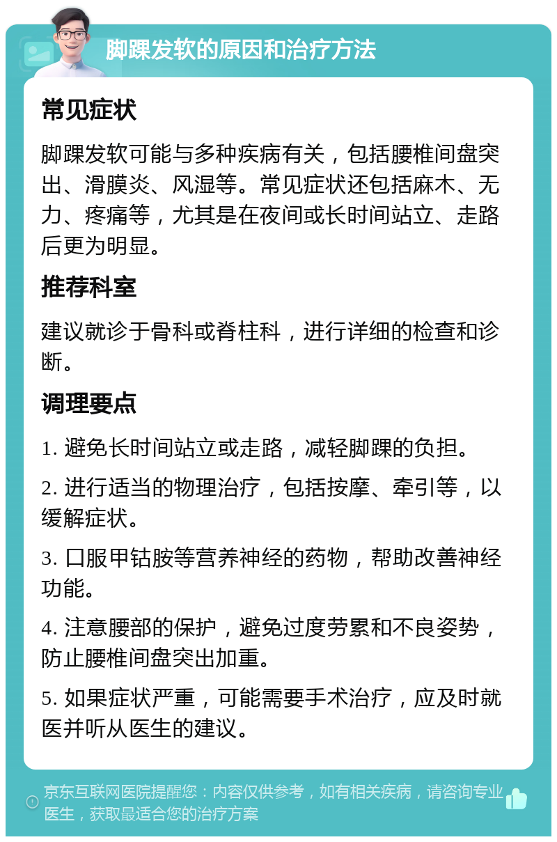 脚踝发软的原因和治疗方法 常见症状 脚踝发软可能与多种疾病有关，包括腰椎间盘突出、滑膜炎、风湿等。常见症状还包括麻木、无力、疼痛等，尤其是在夜间或长时间站立、走路后更为明显。 推荐科室 建议就诊于骨科或脊柱科，进行详细的检查和诊断。 调理要点 1. 避免长时间站立或走路，减轻脚踝的负担。 2. 进行适当的物理治疗，包括按摩、牵引等，以缓解症状。 3. 口服甲钴胺等营养神经的药物，帮助改善神经功能。 4. 注意腰部的保护，避免过度劳累和不良姿势，防止腰椎间盘突出加重。 5. 如果症状严重，可能需要手术治疗，应及时就医并听从医生的建议。