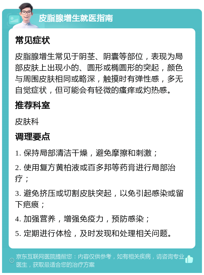 皮脂腺增生就医指南 常见症状 皮脂腺增生常见于阴茎、阴囊等部位，表现为局部皮肤上出现小的、圆形或椭圆形的突起，颜色与周围皮肤相同或略深，触摸时有弹性感，多无自觉症状，但可能会有轻微的瘙痒或灼热感。 推荐科室 皮肤科 调理要点 1. 保持局部清洁干燥，避免摩擦和刺激； 2. 使用复方黄柏液或百多邦等药膏进行局部治疗； 3. 避免挤压或切割皮肤突起，以免引起感染或留下疤痕； 4. 加强营养，增强免疫力，预防感染； 5. 定期进行体检，及时发现和处理相关问题。