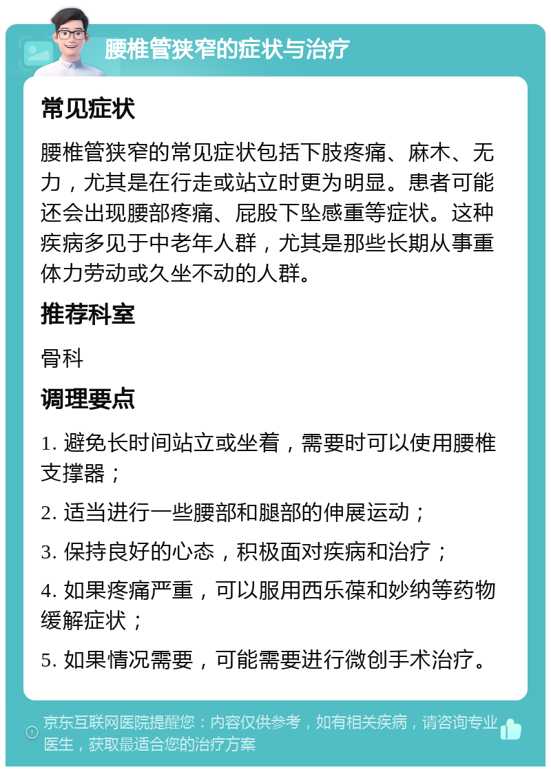 腰椎管狭窄的症状与治疗 常见症状 腰椎管狭窄的常见症状包括下肢疼痛、麻木、无力，尤其是在行走或站立时更为明显。患者可能还会出现腰部疼痛、屁股下坠感重等症状。这种疾病多见于中老年人群，尤其是那些长期从事重体力劳动或久坐不动的人群。 推荐科室 骨科 调理要点 1. 避免长时间站立或坐着，需要时可以使用腰椎支撑器； 2. 适当进行一些腰部和腿部的伸展运动； 3. 保持良好的心态，积极面对疾病和治疗； 4. 如果疼痛严重，可以服用西乐葆和妙纳等药物缓解症状； 5. 如果情况需要，可能需要进行微创手术治疗。