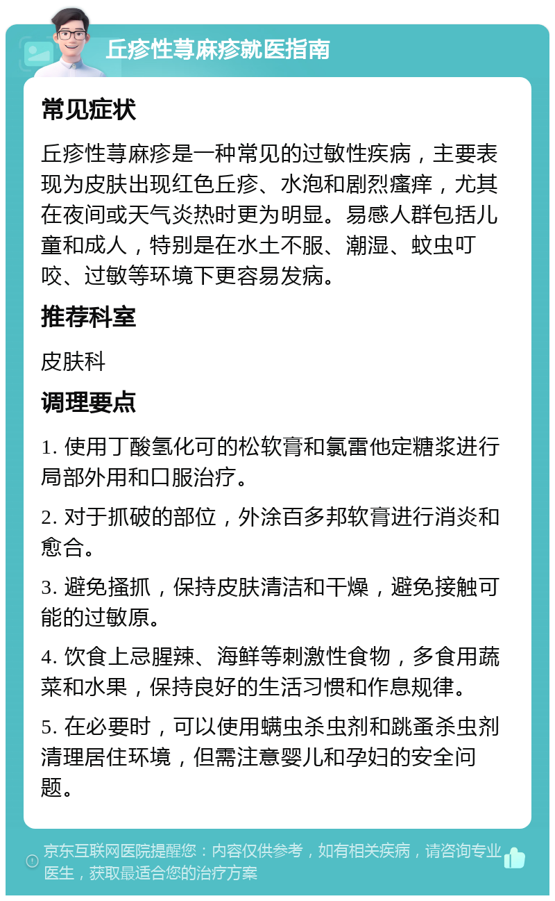 丘疹性荨麻疹就医指南 常见症状 丘疹性荨麻疹是一种常见的过敏性疾病，主要表现为皮肤出现红色丘疹、水泡和剧烈瘙痒，尤其在夜间或天气炎热时更为明显。易感人群包括儿童和成人，特别是在水土不服、潮湿、蚊虫叮咬、过敏等环境下更容易发病。 推荐科室 皮肤科 调理要点 1. 使用丁酸氢化可的松软膏和氯雷他定糖浆进行局部外用和口服治疗。 2. 对于抓破的部位，外涂百多邦软膏进行消炎和愈合。 3. 避免搔抓，保持皮肤清洁和干燥，避免接触可能的过敏原。 4. 饮食上忌腥辣、海鲜等刺激性食物，多食用蔬菜和水果，保持良好的生活习惯和作息规律。 5. 在必要时，可以使用螨虫杀虫剂和跳蚤杀虫剂清理居住环境，但需注意婴儿和孕妇的安全问题。