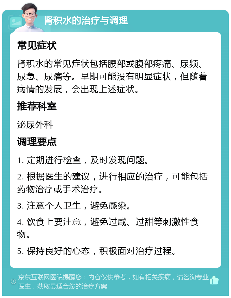 肾积水的治疗与调理 常见症状 肾积水的常见症状包括腰部或腹部疼痛、尿频、尿急、尿痛等。早期可能没有明显症状，但随着病情的发展，会出现上述症状。 推荐科室 泌尿外科 调理要点 1. 定期进行检查，及时发现问题。 2. 根据医生的建议，进行相应的治疗，可能包括药物治疗或手术治疗。 3. 注意个人卫生，避免感染。 4. 饮食上要注意，避免过咸、过甜等刺激性食物。 5. 保持良好的心态，积极面对治疗过程。