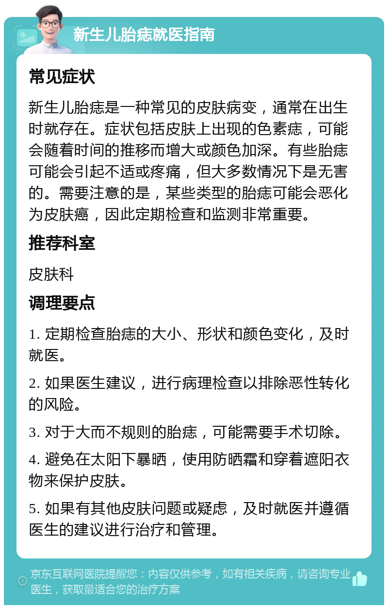 新生儿胎痣就医指南 常见症状 新生儿胎痣是一种常见的皮肤病变，通常在出生时就存在。症状包括皮肤上出现的色素痣，可能会随着时间的推移而增大或颜色加深。有些胎痣可能会引起不适或疼痛，但大多数情况下是无害的。需要注意的是，某些类型的胎痣可能会恶化为皮肤癌，因此定期检查和监测非常重要。 推荐科室 皮肤科 调理要点 1. 定期检查胎痣的大小、形状和颜色变化，及时就医。 2. 如果医生建议，进行病理检查以排除恶性转化的风险。 3. 对于大而不规则的胎痣，可能需要手术切除。 4. 避免在太阳下暴晒，使用防晒霜和穿着遮阳衣物来保护皮肤。 5. 如果有其他皮肤问题或疑虑，及时就医并遵循医生的建议进行治疗和管理。