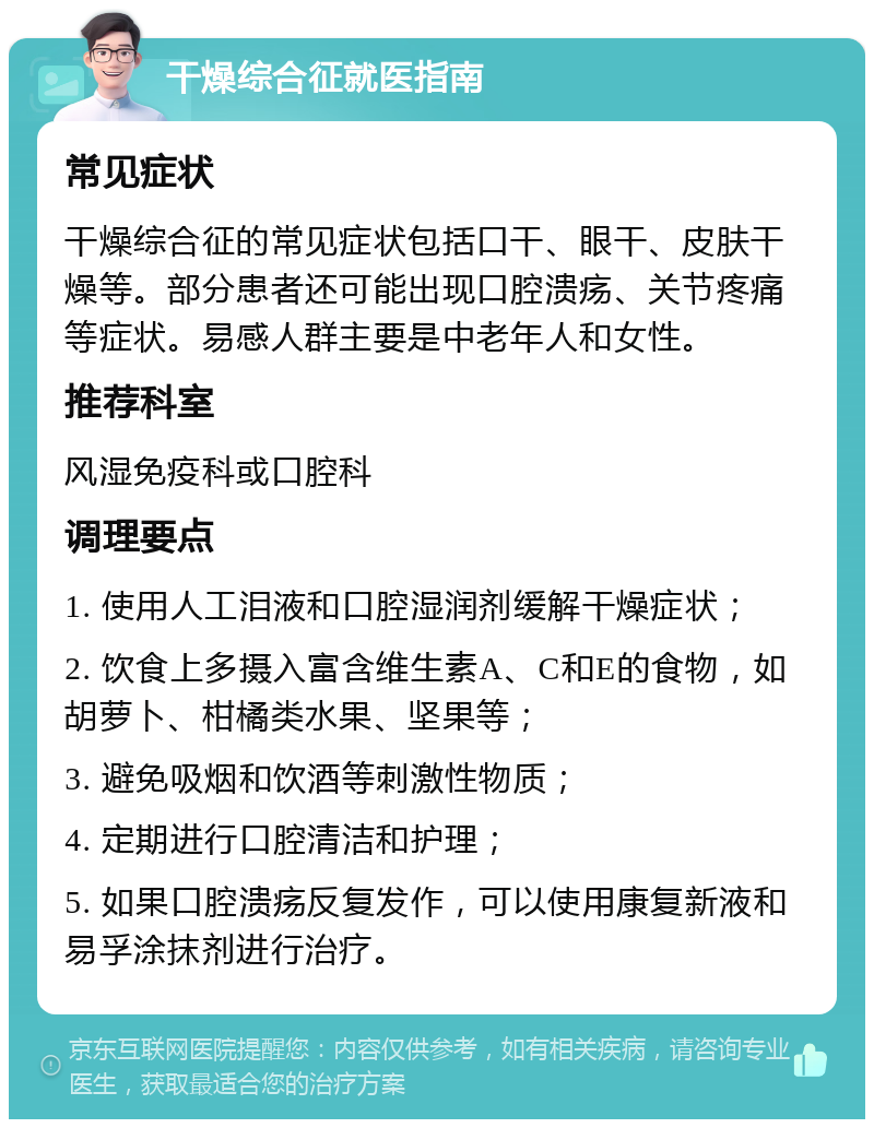 干燥综合征就医指南 常见症状 干燥综合征的常见症状包括口干、眼干、皮肤干燥等。部分患者还可能出现口腔溃疡、关节疼痛等症状。易感人群主要是中老年人和女性。 推荐科室 风湿免疫科或口腔科 调理要点 1. 使用人工泪液和口腔湿润剂缓解干燥症状； 2. 饮食上多摄入富含维生素A、C和E的食物，如胡萝卜、柑橘类水果、坚果等； 3. 避免吸烟和饮酒等刺激性物质； 4. 定期进行口腔清洁和护理； 5. 如果口腔溃疡反复发作，可以使用康复新液和易孚涂抹剂进行治疗。