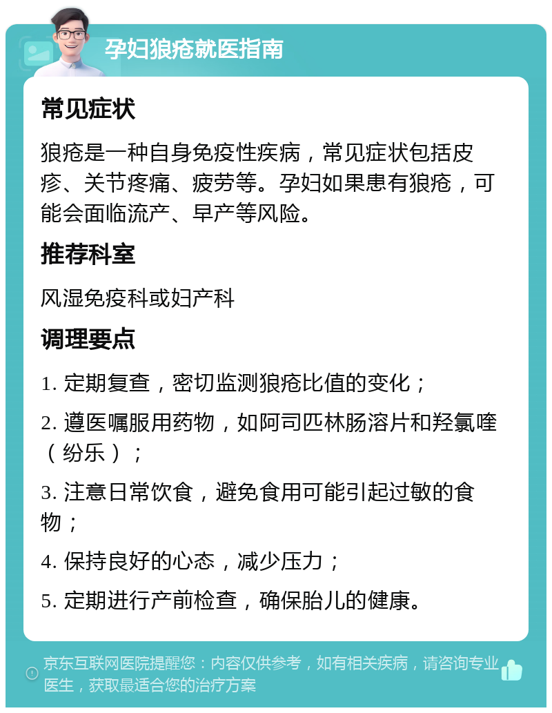 孕妇狼疮就医指南 常见症状 狼疮是一种自身免疫性疾病，常见症状包括皮疹、关节疼痛、疲劳等。孕妇如果患有狼疮，可能会面临流产、早产等风险。 推荐科室 风湿免疫科或妇产科 调理要点 1. 定期复查，密切监测狼疮比值的变化； 2. 遵医嘱服用药物，如阿司匹林肠溶片和羟氯喹（纷乐）； 3. 注意日常饮食，避免食用可能引起过敏的食物； 4. 保持良好的心态，减少压力； 5. 定期进行产前检查，确保胎儿的健康。