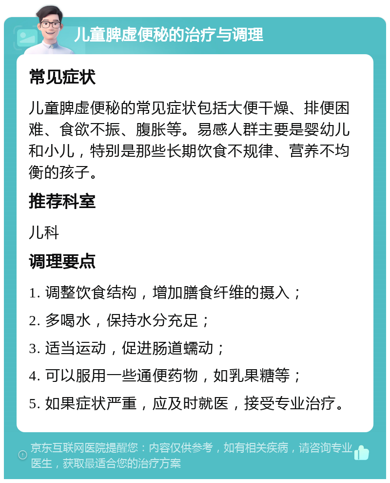 儿童脾虚便秘的治疗与调理 常见症状 儿童脾虚便秘的常见症状包括大便干燥、排便困难、食欲不振、腹胀等。易感人群主要是婴幼儿和小儿，特别是那些长期饮食不规律、营养不均衡的孩子。 推荐科室 儿科 调理要点 1. 调整饮食结构，增加膳食纤维的摄入； 2. 多喝水，保持水分充足； 3. 适当运动，促进肠道蠕动； 4. 可以服用一些通便药物，如乳果糖等； 5. 如果症状严重，应及时就医，接受专业治疗。