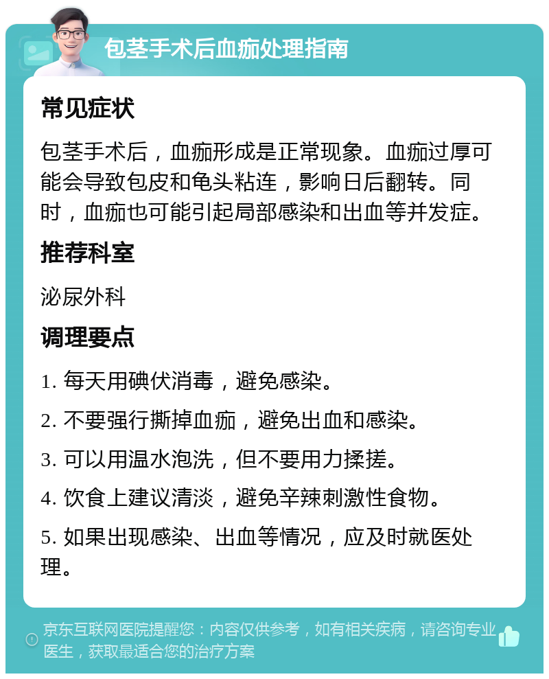 包茎手术后血痂处理指南 常见症状 包茎手术后，血痂形成是正常现象。血痂过厚可能会导致包皮和龟头粘连，影响日后翻转。同时，血痂也可能引起局部感染和出血等并发症。 推荐科室 泌尿外科 调理要点 1. 每天用碘伏消毒，避免感染。 2. 不要强行撕掉血痂，避免出血和感染。 3. 可以用温水泡洗，但不要用力揉搓。 4. 饮食上建议清淡，避免辛辣刺激性食物。 5. 如果出现感染、出血等情况，应及时就医处理。