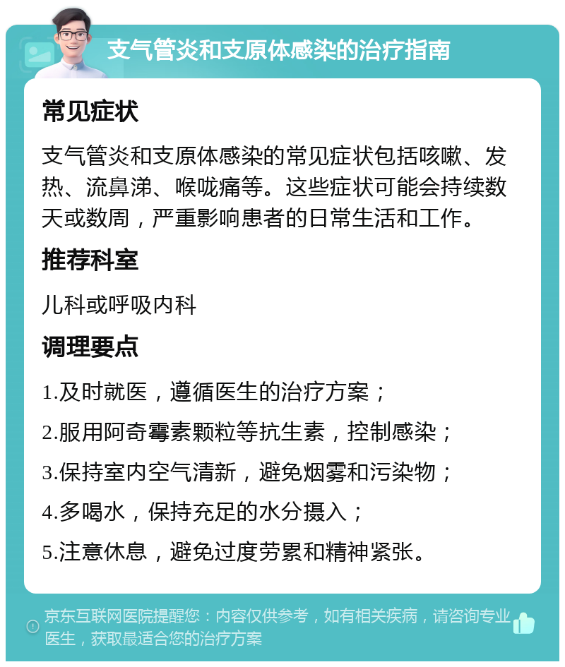 支气管炎和支原体感染的治疗指南 常见症状 支气管炎和支原体感染的常见症状包括咳嗽、发热、流鼻涕、喉咙痛等。这些症状可能会持续数天或数周，严重影响患者的日常生活和工作。 推荐科室 儿科或呼吸内科 调理要点 1.及时就医，遵循医生的治疗方案； 2.服用阿奇霉素颗粒等抗生素，控制感染； 3.保持室内空气清新，避免烟雾和污染物； 4.多喝水，保持充足的水分摄入； 5.注意休息，避免过度劳累和精神紧张。