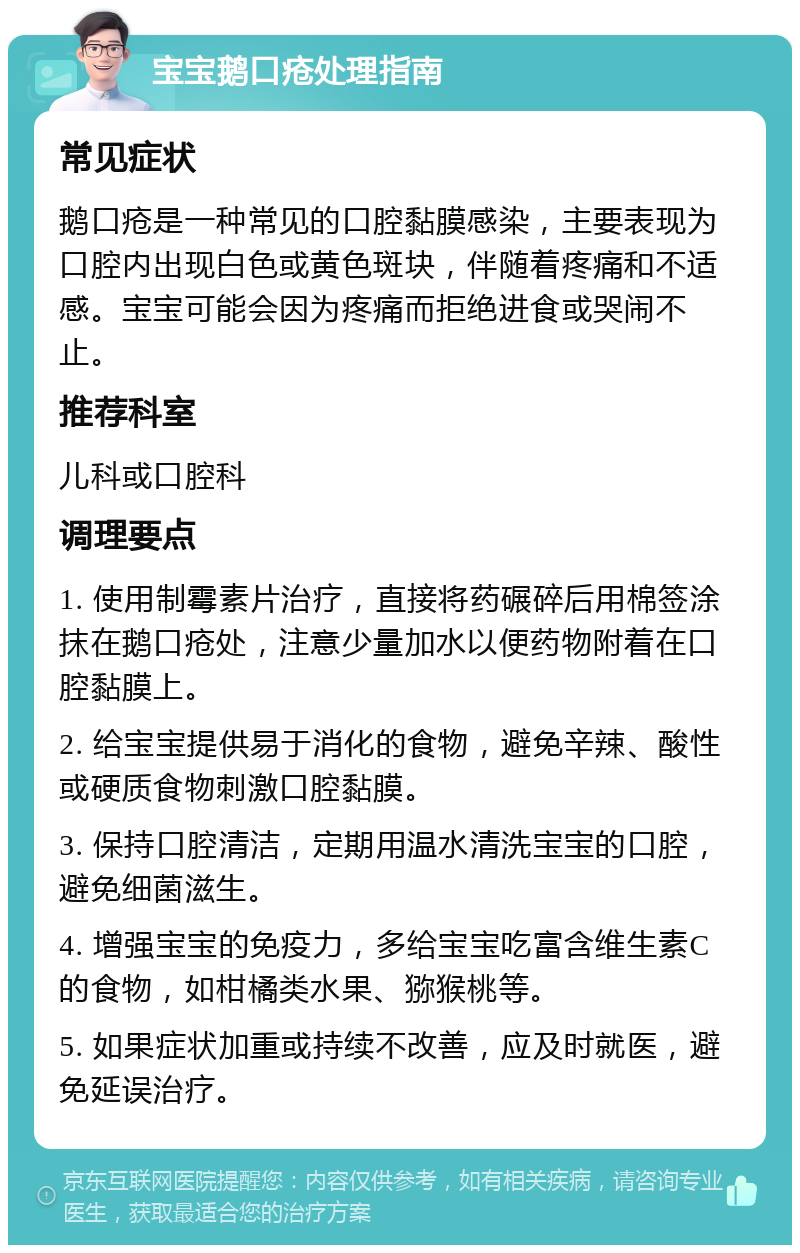 宝宝鹅口疮处理指南 常见症状 鹅口疮是一种常见的口腔黏膜感染，主要表现为口腔内出现白色或黄色斑块，伴随着疼痛和不适感。宝宝可能会因为疼痛而拒绝进食或哭闹不止。 推荐科室 儿科或口腔科 调理要点 1. 使用制霉素片治疗，直接将药碾碎后用棉签涂抹在鹅口疮处，注意少量加水以便药物附着在口腔黏膜上。 2. 给宝宝提供易于消化的食物，避免辛辣、酸性或硬质食物刺激口腔黏膜。 3. 保持口腔清洁，定期用温水清洗宝宝的口腔，避免细菌滋生。 4. 增强宝宝的免疫力，多给宝宝吃富含维生素C的食物，如柑橘类水果、猕猴桃等。 5. 如果症状加重或持续不改善，应及时就医，避免延误治疗。