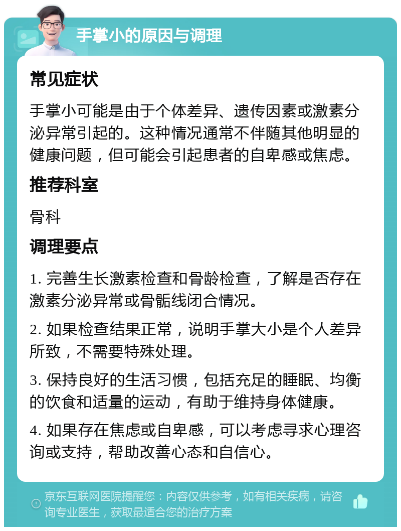 手掌小的原因与调理 常见症状 手掌小可能是由于个体差异、遗传因素或激素分泌异常引起的。这种情况通常不伴随其他明显的健康问题，但可能会引起患者的自卑感或焦虑。 推荐科室 骨科 调理要点 1. 完善生长激素检查和骨龄检查，了解是否存在激素分泌异常或骨骺线闭合情况。 2. 如果检查结果正常，说明手掌大小是个人差异所致，不需要特殊处理。 3. 保持良好的生活习惯，包括充足的睡眠、均衡的饮食和适量的运动，有助于维持身体健康。 4. 如果存在焦虑或自卑感，可以考虑寻求心理咨询或支持，帮助改善心态和自信心。