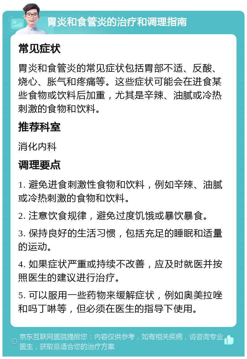 胃炎和食管炎的治疗和调理指南 常见症状 胃炎和食管炎的常见症状包括胃部不适、反酸、烧心、胀气和疼痛等。这些症状可能会在进食某些食物或饮料后加重，尤其是辛辣、油腻或冷热刺激的食物和饮料。 推荐科室 消化内科 调理要点 1. 避免进食刺激性食物和饮料，例如辛辣、油腻或冷热刺激的食物和饮料。 2. 注意饮食规律，避免过度饥饿或暴饮暴食。 3. 保持良好的生活习惯，包括充足的睡眠和适量的运动。 4. 如果症状严重或持续不改善，应及时就医并按照医生的建议进行治疗。 5. 可以服用一些药物来缓解症状，例如奥美拉唑和吗丁啉等，但必须在医生的指导下使用。