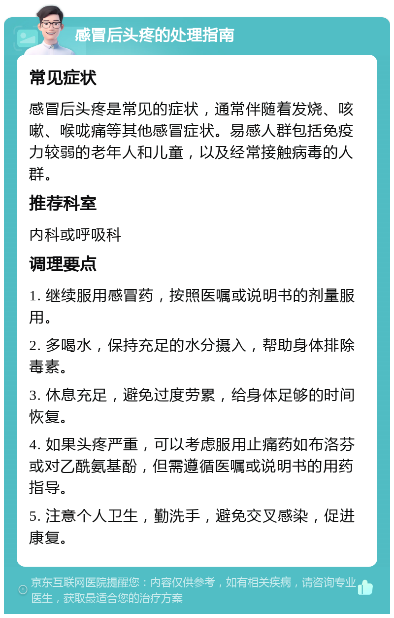 感冒后头疼的处理指南 常见症状 感冒后头疼是常见的症状，通常伴随着发烧、咳嗽、喉咙痛等其他感冒症状。易感人群包括免疫力较弱的老年人和儿童，以及经常接触病毒的人群。 推荐科室 内科或呼吸科 调理要点 1. 继续服用感冒药，按照医嘱或说明书的剂量服用。 2. 多喝水，保持充足的水分摄入，帮助身体排除毒素。 3. 休息充足，避免过度劳累，给身体足够的时间恢复。 4. 如果头疼严重，可以考虑服用止痛药如布洛芬或对乙酰氨基酚，但需遵循医嘱或说明书的用药指导。 5. 注意个人卫生，勤洗手，避免交叉感染，促进康复。