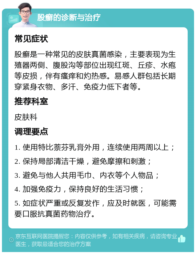 股癣的诊断与治疗 常见症状 股癣是一种常见的皮肤真菌感染，主要表现为生殖器两侧、腹股沟等部位出现红斑、丘疹、水疱等皮损，伴有瘙痒和灼热感。易感人群包括长期穿紧身衣物、多汗、免疫力低下者等。 推荐科室 皮肤科 调理要点 1. 使用特比萘芬乳膏外用，连续使用两周以上； 2. 保持局部清洁干燥，避免摩擦和刺激； 3. 避免与他人共用毛巾、内衣等个人物品； 4. 加强免疫力，保持良好的生活习惯； 5. 如症状严重或反复发作，应及时就医，可能需要口服抗真菌药物治疗。