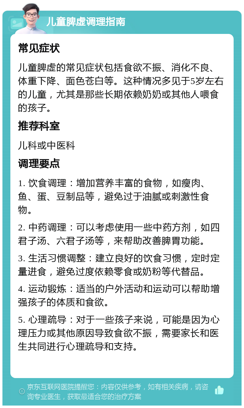 儿童脾虚调理指南 常见症状 儿童脾虚的常见症状包括食欲不振、消化不良、体重下降、面色苍白等。这种情况多见于5岁左右的儿童，尤其是那些长期依赖奶奶或其他人喂食的孩子。 推荐科室 儿科或中医科 调理要点 1. 饮食调理：增加营养丰富的食物，如瘦肉、鱼、蛋、豆制品等，避免过于油腻或刺激性食物。 2. 中药调理：可以考虑使用一些中药方剂，如四君子汤、六君子汤等，来帮助改善脾胃功能。 3. 生活习惯调整：建立良好的饮食习惯，定时定量进食，避免过度依赖零食或奶粉等代替品。 4. 运动锻炼：适当的户外活动和运动可以帮助增强孩子的体质和食欲。 5. 心理疏导：对于一些孩子来说，可能是因为心理压力或其他原因导致食欲不振，需要家长和医生共同进行心理疏导和支持。