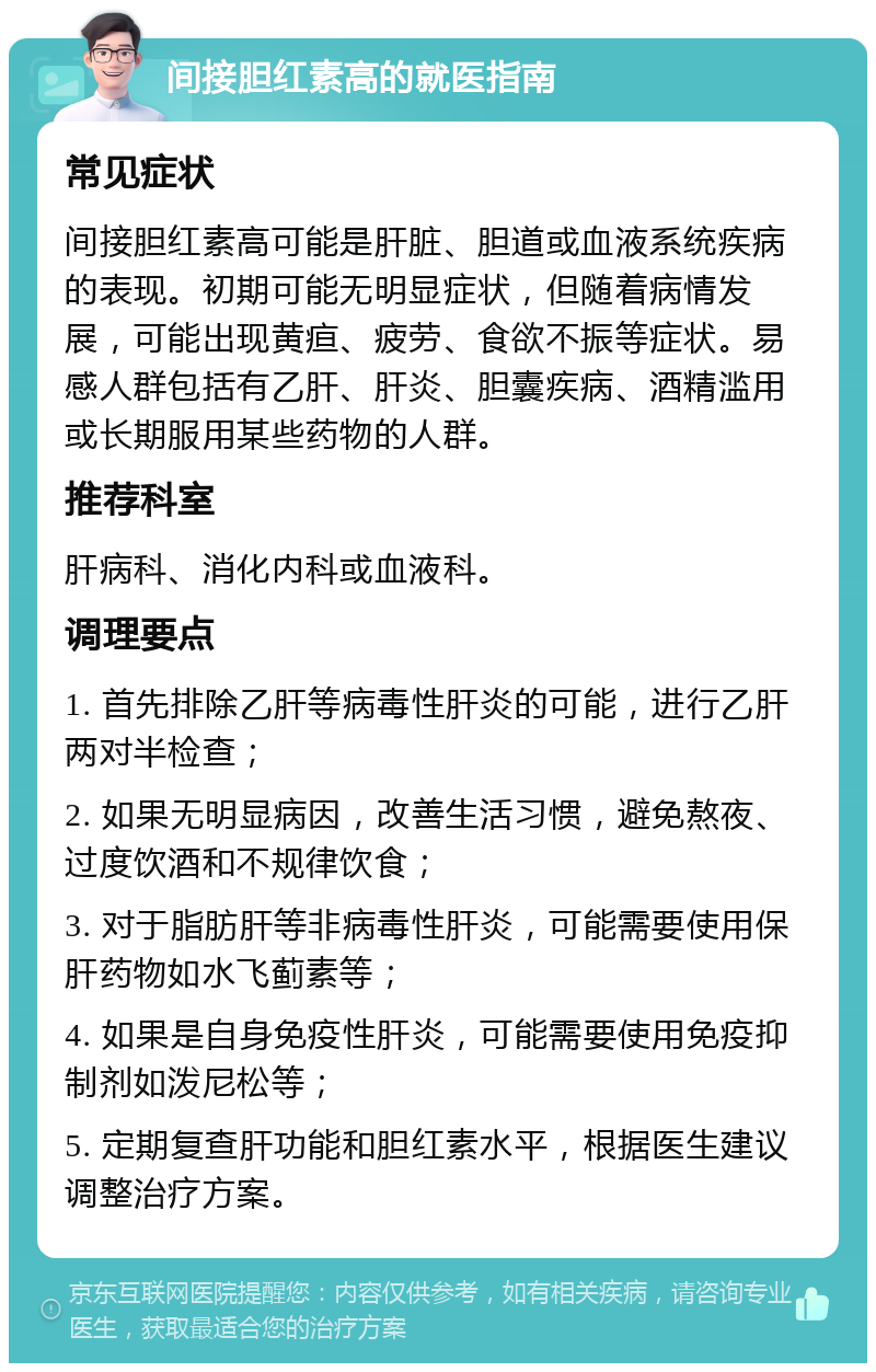 间接胆红素高的就医指南 常见症状 间接胆红素高可能是肝脏、胆道或血液系统疾病的表现。初期可能无明显症状，但随着病情发展，可能出现黄疸、疲劳、食欲不振等症状。易感人群包括有乙肝、肝炎、胆囊疾病、酒精滥用或长期服用某些药物的人群。 推荐科室 肝病科、消化内科或血液科。 调理要点 1. 首先排除乙肝等病毒性肝炎的可能，进行乙肝两对半检查； 2. 如果无明显病因，改善生活习惯，避免熬夜、过度饮酒和不规律饮食； 3. 对于脂肪肝等非病毒性肝炎，可能需要使用保肝药物如水飞蓟素等； 4. 如果是自身免疫性肝炎，可能需要使用免疫抑制剂如泼尼松等； 5. 定期复查肝功能和胆红素水平，根据医生建议调整治疗方案。