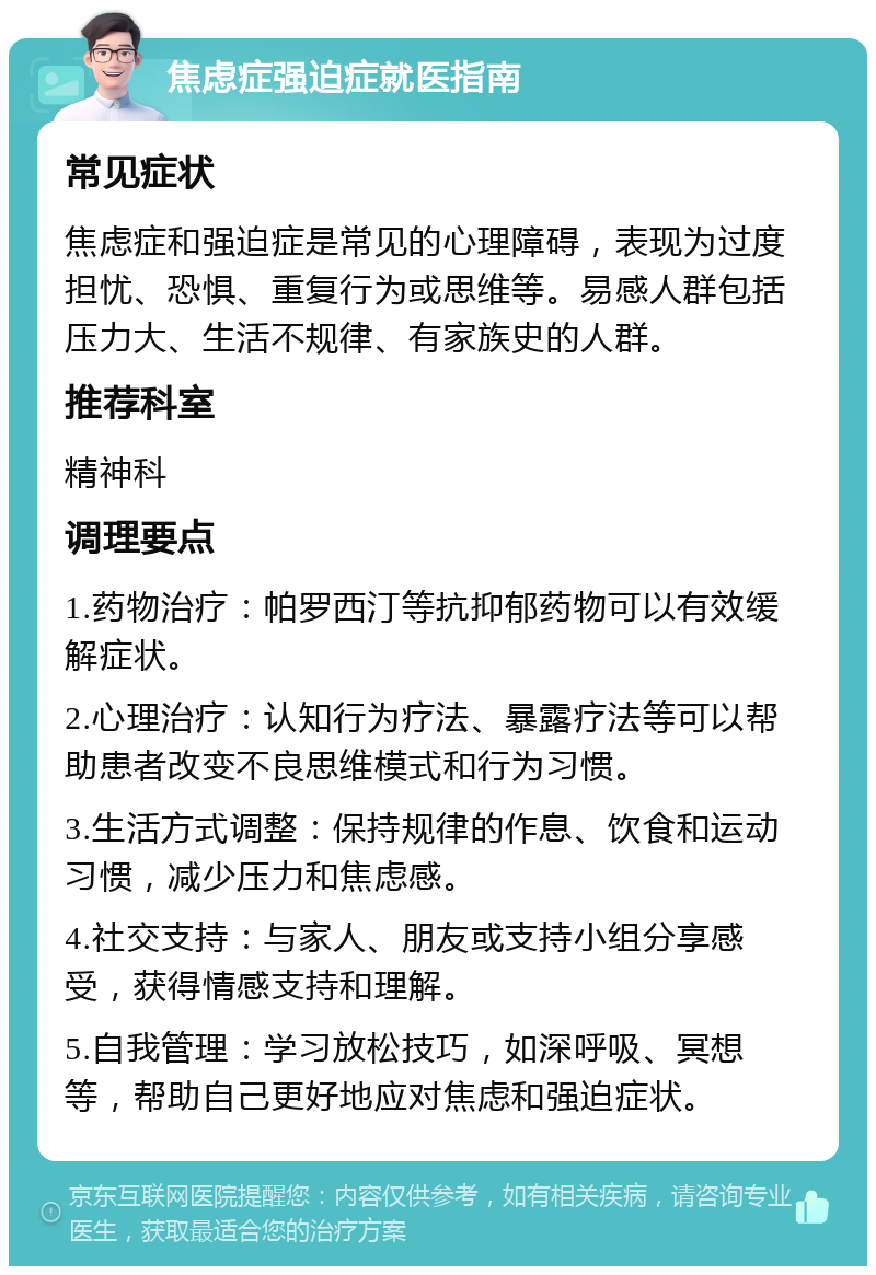 焦虑症强迫症就医指南 常见症状 焦虑症和强迫症是常见的心理障碍，表现为过度担忧、恐惧、重复行为或思维等。易感人群包括压力大、生活不规律、有家族史的人群。 推荐科室 精神科 调理要点 1.药物治疗：帕罗西汀等抗抑郁药物可以有效缓解症状。 2.心理治疗：认知行为疗法、暴露疗法等可以帮助患者改变不良思维模式和行为习惯。 3.生活方式调整：保持规律的作息、饮食和运动习惯，减少压力和焦虑感。 4.社交支持：与家人、朋友或支持小组分享感受，获得情感支持和理解。 5.自我管理：学习放松技巧，如深呼吸、冥想等，帮助自己更好地应对焦虑和强迫症状。