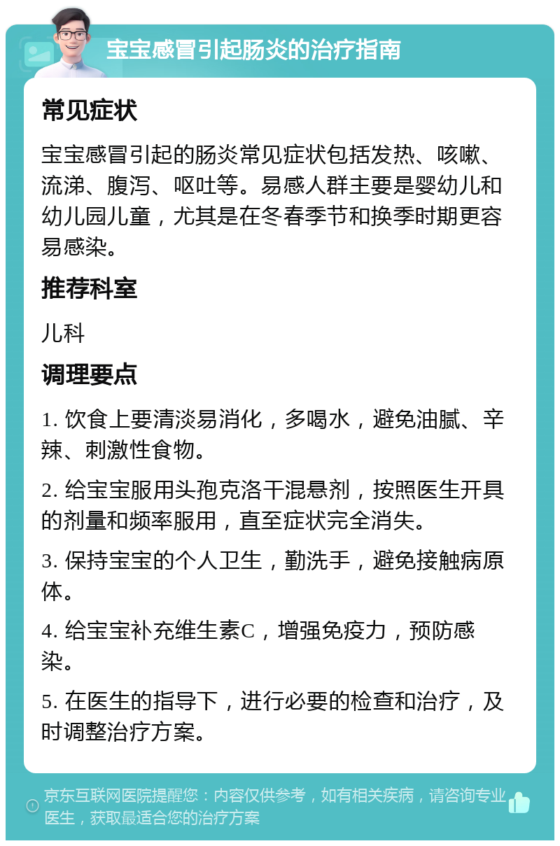 宝宝感冒引起肠炎的治疗指南 常见症状 宝宝感冒引起的肠炎常见症状包括发热、咳嗽、流涕、腹泻、呕吐等。易感人群主要是婴幼儿和幼儿园儿童，尤其是在冬春季节和换季时期更容易感染。 推荐科室 儿科 调理要点 1. 饮食上要清淡易消化，多喝水，避免油腻、辛辣、刺激性食物。 2. 给宝宝服用头孢克洛干混悬剂，按照医生开具的剂量和频率服用，直至症状完全消失。 3. 保持宝宝的个人卫生，勤洗手，避免接触病原体。 4. 给宝宝补充维生素C，增强免疫力，预防感染。 5. 在医生的指导下，进行必要的检查和治疗，及时调整治疗方案。