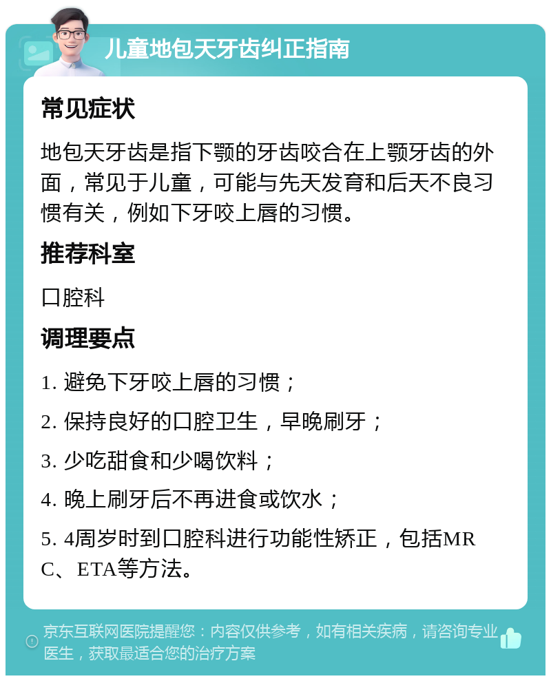 儿童地包天牙齿纠正指南 常见症状 地包天牙齿是指下颚的牙齿咬合在上颚牙齿的外面，常见于儿童，可能与先天发育和后天不良习惯有关，例如下牙咬上唇的习惯。 推荐科室 口腔科 调理要点 1. 避免下牙咬上唇的习惯； 2. 保持良好的口腔卫生，早晚刷牙； 3. 少吃甜食和少喝饮料； 4. 晚上刷牙后不再进食或饮水； 5. 4周岁时到口腔科进行功能性矫正，包括MRC、ETA等方法。