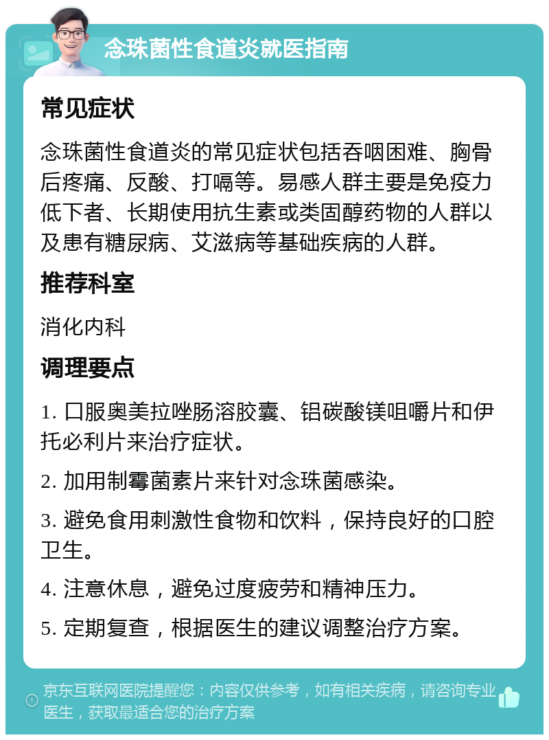 念珠菌性食道炎就医指南 常见症状 念珠菌性食道炎的常见症状包括吞咽困难、胸骨后疼痛、反酸、打嗝等。易感人群主要是免疫力低下者、长期使用抗生素或类固醇药物的人群以及患有糖尿病、艾滋病等基础疾病的人群。 推荐科室 消化内科 调理要点 1. 口服奥美拉唑肠溶胶囊、铝碳酸镁咀嚼片和伊托必利片来治疗症状。 2. 加用制霉菌素片来针对念珠菌感染。 3. 避免食用刺激性食物和饮料，保持良好的口腔卫生。 4. 注意休息，避免过度疲劳和精神压力。 5. 定期复查，根据医生的建议调整治疗方案。