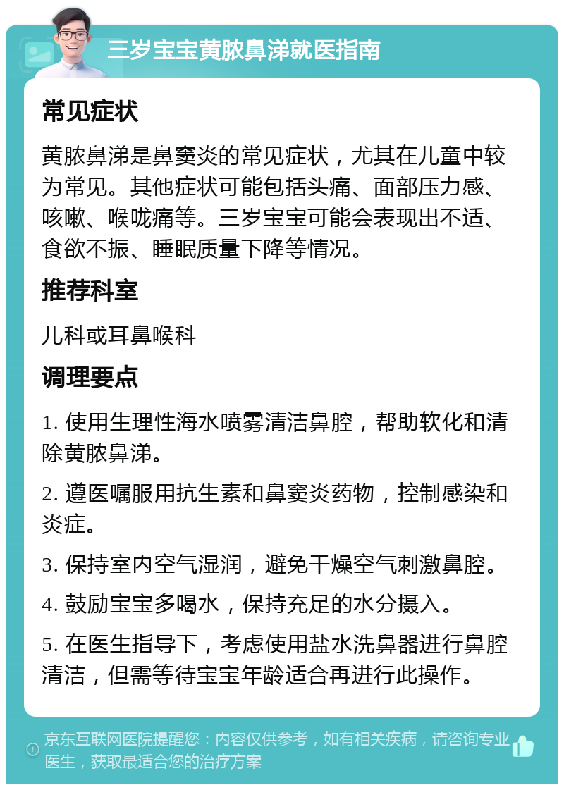 三岁宝宝黄脓鼻涕就医指南 常见症状 黄脓鼻涕是鼻窦炎的常见症状，尤其在儿童中较为常见。其他症状可能包括头痛、面部压力感、咳嗽、喉咙痛等。三岁宝宝可能会表现出不适、食欲不振、睡眠质量下降等情况。 推荐科室 儿科或耳鼻喉科 调理要点 1. 使用生理性海水喷雾清洁鼻腔，帮助软化和清除黄脓鼻涕。 2. 遵医嘱服用抗生素和鼻窦炎药物，控制感染和炎症。 3. 保持室内空气湿润，避免干燥空气刺激鼻腔。 4. 鼓励宝宝多喝水，保持充足的水分摄入。 5. 在医生指导下，考虑使用盐水洗鼻器进行鼻腔清洁，但需等待宝宝年龄适合再进行此操作。