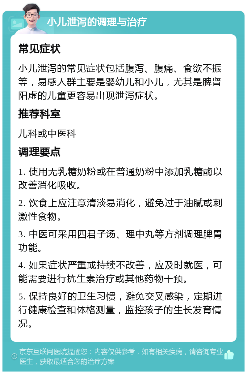 小儿泄泻的调理与治疗 常见症状 小儿泄泻的常见症状包括腹泻、腹痛、食欲不振等，易感人群主要是婴幼儿和小儿，尤其是脾肾阳虚的儿童更容易出现泄泻症状。 推荐科室 儿科或中医科 调理要点 1. 使用无乳糖奶粉或在普通奶粉中添加乳糖酶以改善消化吸收。 2. 饮食上应注意清淡易消化，避免过于油腻或刺激性食物。 3. 中医可采用四君子汤、理中丸等方剂调理脾胃功能。 4. 如果症状严重或持续不改善，应及时就医，可能需要进行抗生素治疗或其他药物干预。 5. 保持良好的卫生习惯，避免交叉感染，定期进行健康检查和体格测量，监控孩子的生长发育情况。