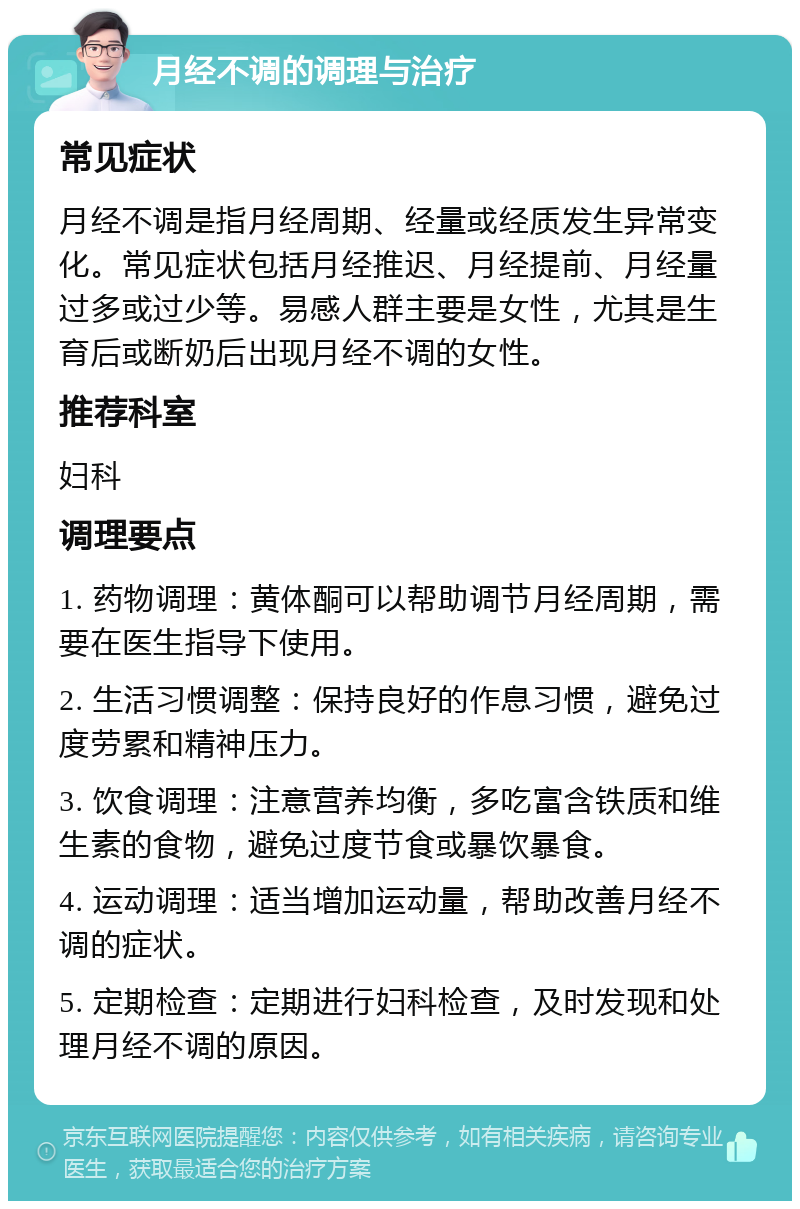 月经不调的调理与治疗 常见症状 月经不调是指月经周期、经量或经质发生异常变化。常见症状包括月经推迟、月经提前、月经量过多或过少等。易感人群主要是女性，尤其是生育后或断奶后出现月经不调的女性。 推荐科室 妇科 调理要点 1. 药物调理：黄体酮可以帮助调节月经周期，需要在医生指导下使用。 2. 生活习惯调整：保持良好的作息习惯，避免过度劳累和精神压力。 3. 饮食调理：注意营养均衡，多吃富含铁质和维生素的食物，避免过度节食或暴饮暴食。 4. 运动调理：适当增加运动量，帮助改善月经不调的症状。 5. 定期检查：定期进行妇科检查，及时发现和处理月经不调的原因。