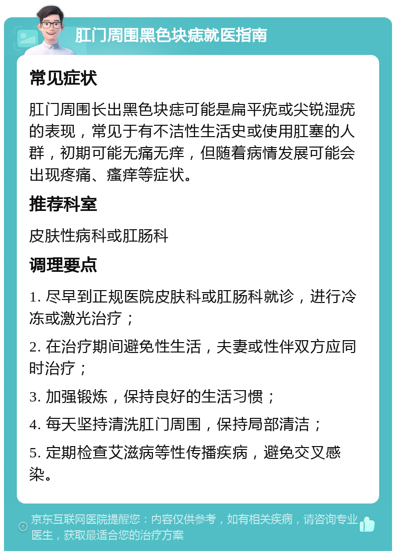 肛门周围黑色块痣就医指南 常见症状 肛门周围长出黑色块痣可能是扁平疣或尖锐湿疣的表现，常见于有不洁性生活史或使用肛塞的人群，初期可能无痛无痒，但随着病情发展可能会出现疼痛、瘙痒等症状。 推荐科室 皮肤性病科或肛肠科 调理要点 1. 尽早到正规医院皮肤科或肛肠科就诊，进行冷冻或激光治疗； 2. 在治疗期间避免性生活，夫妻或性伴双方应同时治疗； 3. 加强锻炼，保持良好的生活习惯； 4. 每天坚持清洗肛门周围，保持局部清洁； 5. 定期检查艾滋病等性传播疾病，避免交叉感染。