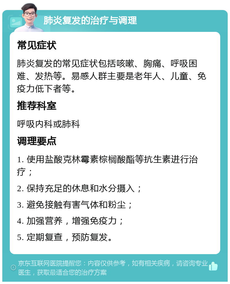 肺炎复发的治疗与调理 常见症状 肺炎复发的常见症状包括咳嗽、胸痛、呼吸困难、发热等。易感人群主要是老年人、儿童、免疫力低下者等。 推荐科室 呼吸内科或肺科 调理要点 1. 使用盐酸克林霉素棕榈酸酯等抗生素进行治疗； 2. 保持充足的休息和水分摄入； 3. 避免接触有害气体和粉尘； 4. 加强营养，增强免疫力； 5. 定期复查，预防复发。