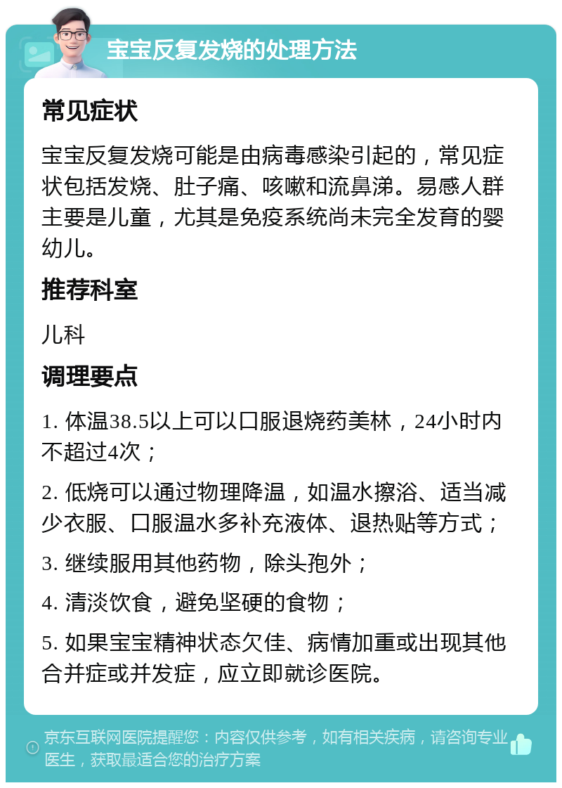 宝宝反复发烧的处理方法 常见症状 宝宝反复发烧可能是由病毒感染引起的，常见症状包括发烧、肚子痛、咳嗽和流鼻涕。易感人群主要是儿童，尤其是免疫系统尚未完全发育的婴幼儿。 推荐科室 儿科 调理要点 1. 体温38.5以上可以口服退烧药美林，24小时内不超过4次； 2. 低烧可以通过物理降温，如温水擦浴、适当减少衣服、口服温水多补充液体、退热贴等方式； 3. 继续服用其他药物，除头孢外； 4. 清淡饮食，避免坚硬的食物； 5. 如果宝宝精神状态欠佳、病情加重或出现其他合并症或并发症，应立即就诊医院。