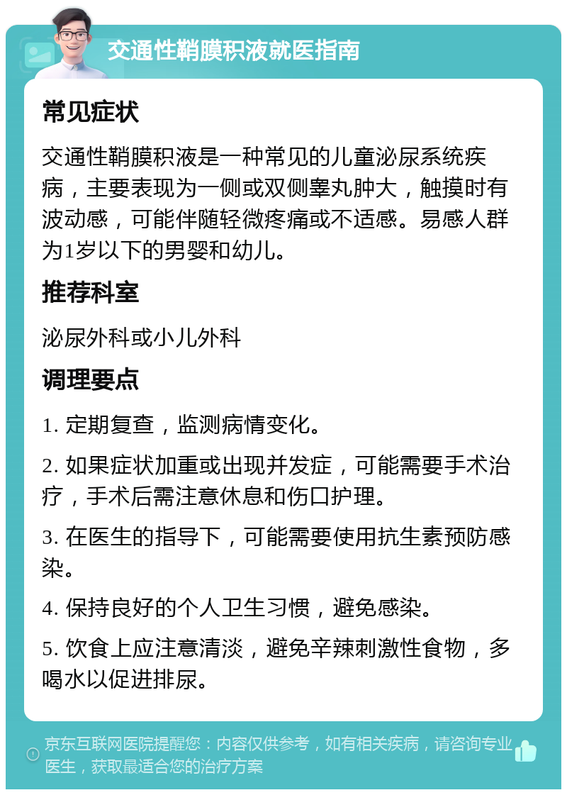 交通性鞘膜积液就医指南 常见症状 交通性鞘膜积液是一种常见的儿童泌尿系统疾病，主要表现为一侧或双侧睾丸肿大，触摸时有波动感，可能伴随轻微疼痛或不适感。易感人群为1岁以下的男婴和幼儿。 推荐科室 泌尿外科或小儿外科 调理要点 1. 定期复查，监测病情变化。 2. 如果症状加重或出现并发症，可能需要手术治疗，手术后需注意休息和伤口护理。 3. 在医生的指导下，可能需要使用抗生素预防感染。 4. 保持良好的个人卫生习惯，避免感染。 5. 饮食上应注意清淡，避免辛辣刺激性食物，多喝水以促进排尿。