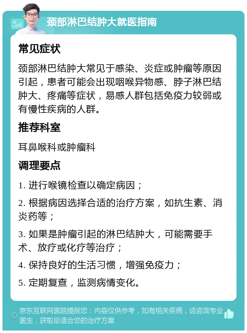 颈部淋巴结肿大就医指南 常见症状 颈部淋巴结肿大常见于感染、炎症或肿瘤等原因引起，患者可能会出现咽喉异物感、脖子淋巴结肿大、疼痛等症状，易感人群包括免疫力较弱或有慢性疾病的人群。 推荐科室 耳鼻喉科或肿瘤科 调理要点 1. 进行喉镜检查以确定病因； 2. 根据病因选择合适的治疗方案，如抗生素、消炎药等； 3. 如果是肿瘤引起的淋巴结肿大，可能需要手术、放疗或化疗等治疗； 4. 保持良好的生活习惯，增强免疫力； 5. 定期复查，监测病情变化。