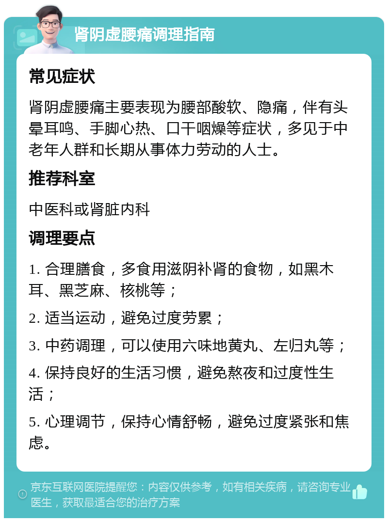 肾阴虚腰痛调理指南 常见症状 肾阴虚腰痛主要表现为腰部酸软、隐痛，伴有头晕耳鸣、手脚心热、口干咽燥等症状，多见于中老年人群和长期从事体力劳动的人士。 推荐科室 中医科或肾脏内科 调理要点 1. 合理膳食，多食用滋阴补肾的食物，如黑木耳、黑芝麻、核桃等； 2. 适当运动，避免过度劳累； 3. 中药调理，可以使用六味地黄丸、左归丸等； 4. 保持良好的生活习惯，避免熬夜和过度性生活； 5. 心理调节，保持心情舒畅，避免过度紧张和焦虑。