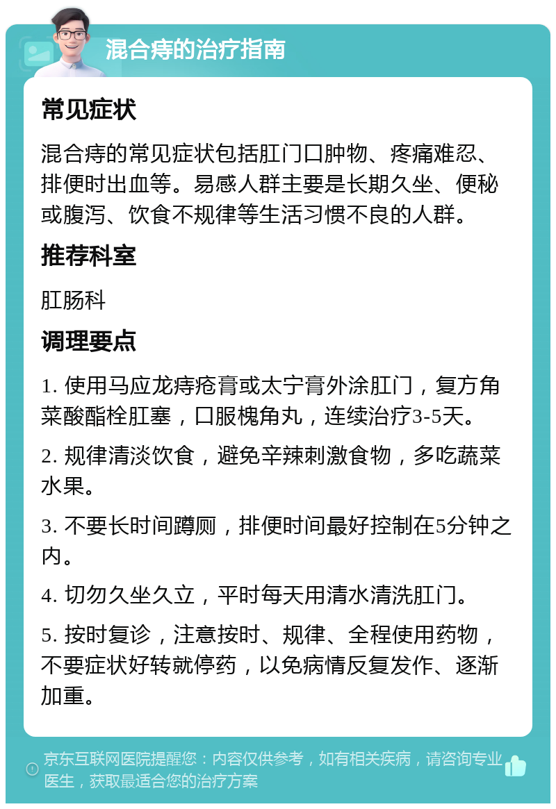 混合痔的治疗指南 常见症状 混合痔的常见症状包括肛门口肿物、疼痛难忍、排便时出血等。易感人群主要是长期久坐、便秘或腹泻、饮食不规律等生活习惯不良的人群。 推荐科室 肛肠科 调理要点 1. 使用马应龙痔疮膏或太宁膏外涂肛门，复方角菜酸酯栓肛塞，口服槐角丸，连续治疗3-5天。 2. 规律清淡饮食，避免辛辣刺激食物，多吃蔬菜水果。 3. 不要长时间蹲厕，排便时间最好控制在5分钟之内。 4. 切勿久坐久立，平时每天用清水清洗肛门。 5. 按时复诊，注意按时、规律、全程使用药物，不要症状好转就停药，以免病情反复发作、逐渐加重。